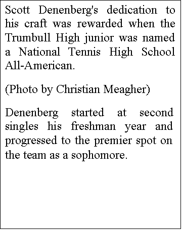 Text Box: Scott Denenberg's dedication to his craft was rewarded when the Trumbull High junior was named a National Tennis High School All-American.
(Photo by Christian Meagher)
Denenberg started at second singles his freshman year and progressed to the premier spot on the team as a sophomore.
